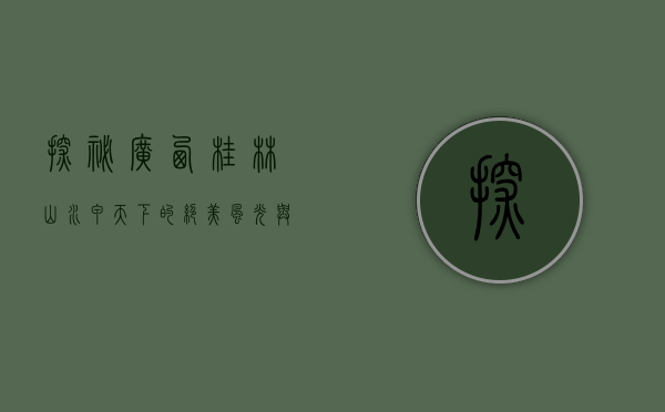 探秘广西桂林，山水甲天下的绝美风光与人文魅力