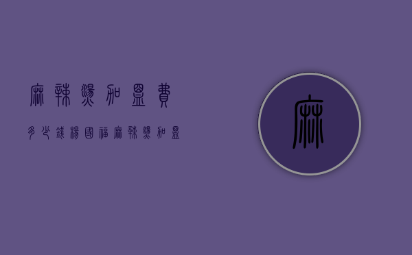 麻辣烫加盟费多少钱（杨国福麻辣烫加盟费多少钱）
