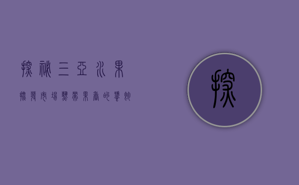 探秘三亚水果批发市场，热带果香的饕餮盛宴
