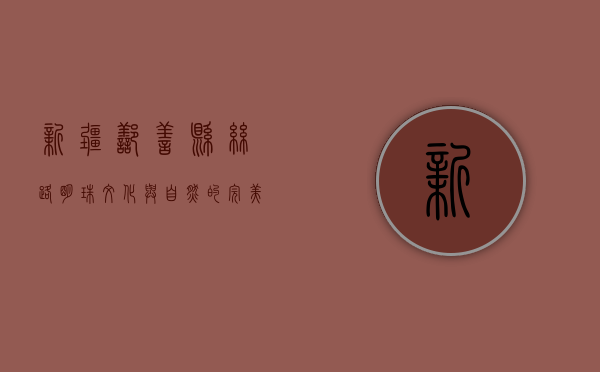 新疆鄯善县，丝路明珠，文化与自然的完美交融