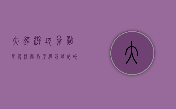 大连游玩景点推荐，探索这座海滨城市的魅力