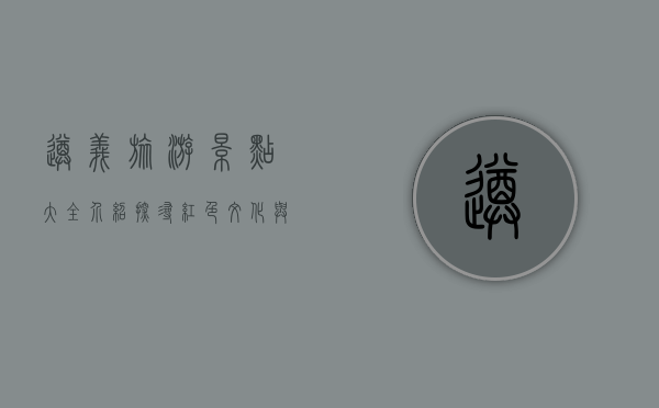 遵义旅游景点大全介绍，探寻红色文化与自然风光的完美融合