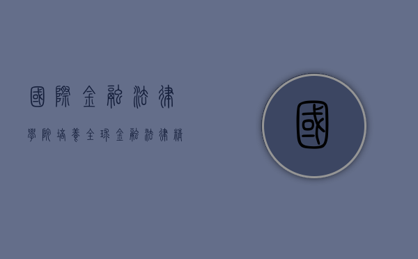 国际金融法律学院，培养全球金融法律精英的摇篮