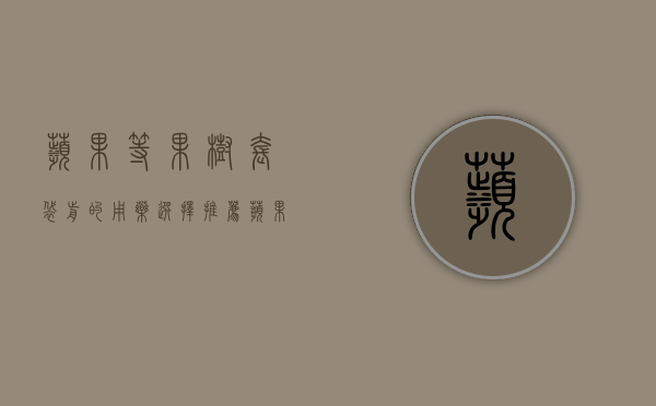苹果等果树套袋前的用药选择推荐（苹果树套袋前打药能维持多久）
