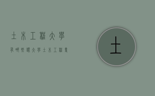 土木工程大学有哪些课（大学土木工程专业课程有哪些）