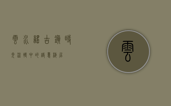 云水谣古镇，时光流转中的诗意栖居