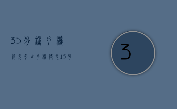 35分钟手机能充多少（手机快充15分钟能充多少电）