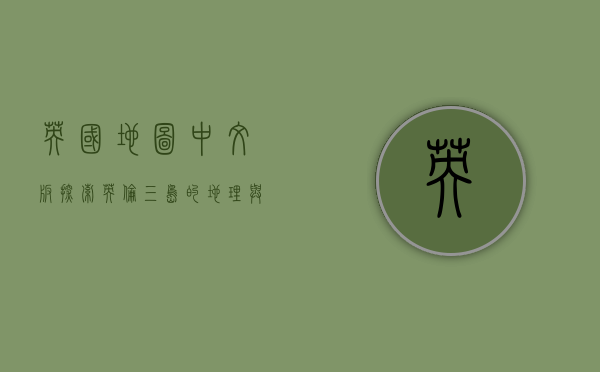 英国地图中文版，探索英伦三岛的地理与文化之旅