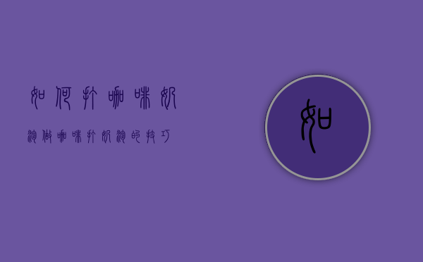 如何打咖啡奶泡（做咖啡打奶泡的技巧）