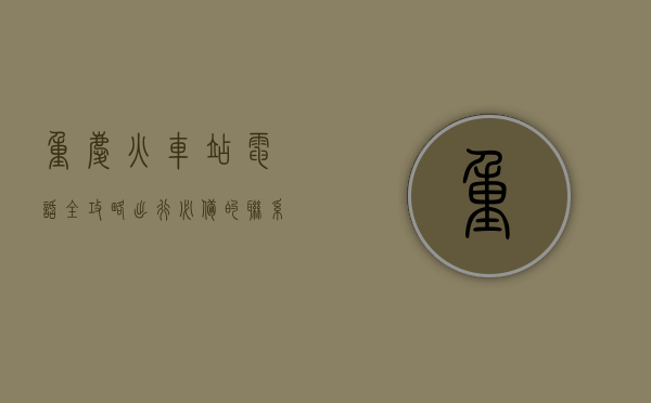 重庆火车站电话全攻略，出行必备的联系方式与实用指南