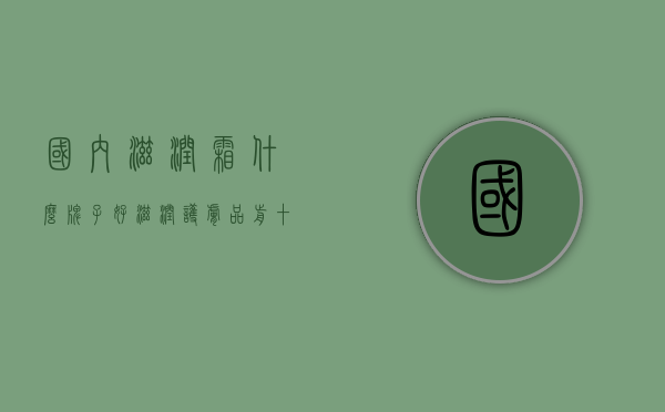 国内滋润霜什么牌子好（滋润护肤品前十品牌）