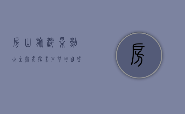 房山旅游景点大全排名，探索京郊的自然与人文之美