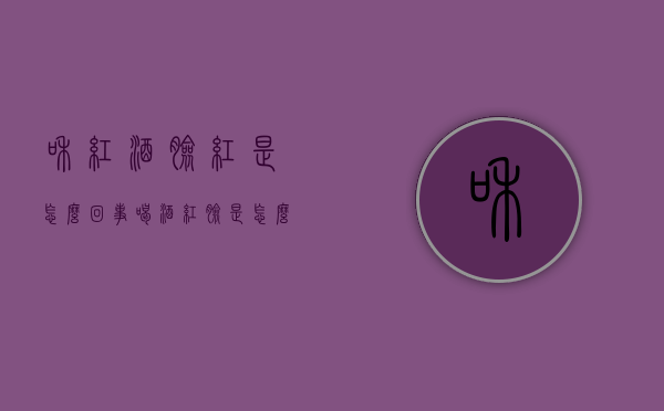 和红酒脸红是怎么回事（喝酒红脸是怎么回事?）