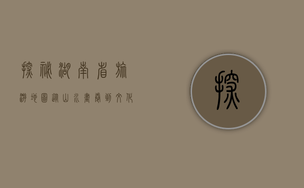 探秘湖南省旅游地图，从山水画卷到文化瑰宝的完美之旅