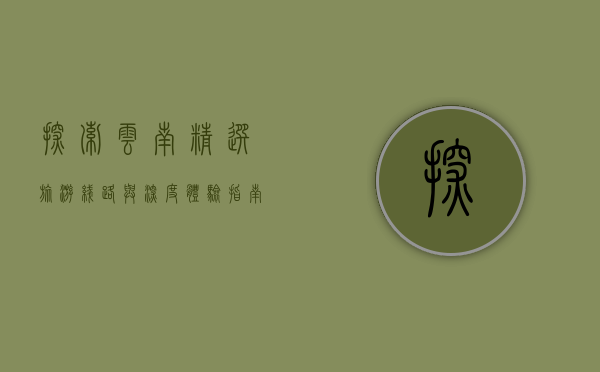 探索云南，精选旅游线路与深度体验指南