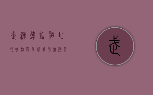 武汉连锁酒店的崛起与发展，城市旅游业的引擎