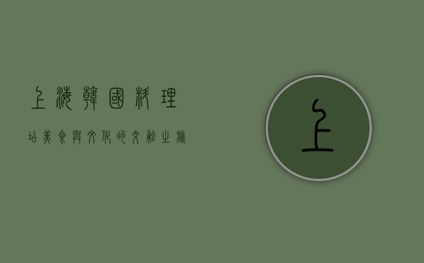 上海韩国料理店，美食与文化的交融之旅