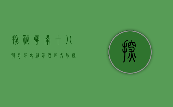探秘云南十八怪，奇风异俗背后的文化密码