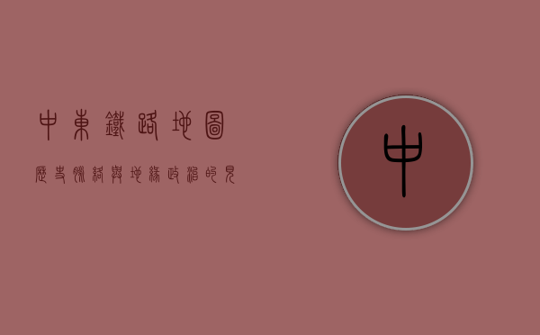 中东铁路地图，历史脉络与地缘政治的见证