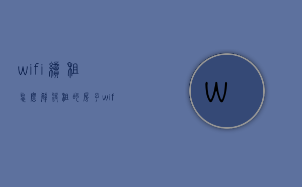 wifi续租怎么解决（租的房子wifi到期了怎么续费）
