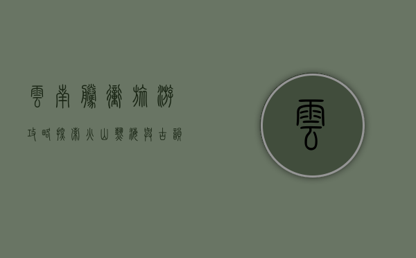 云南腾冲旅游攻略，探索火山热海与古韵边城的完美之旅