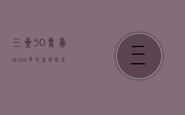三星5.0专卖店root多少钱（球球大作战登山在哪）