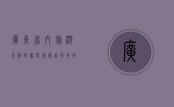 广东省内旅游景点推荐，探索岭南风光的绝佳去处