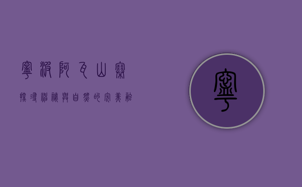 宁波阿瓦山寨，探寻神秘与自然的完美融合