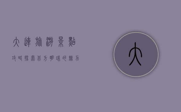 大连旅游景点攻略，探索北方明珠的魅力之旅