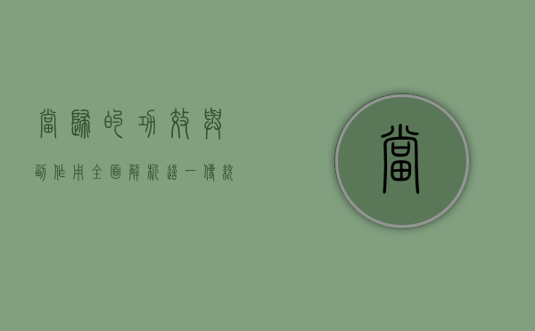 当归的功效与副作用，全面解析这一传统中药材