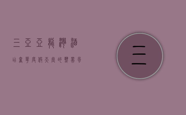 三亚亚龙湾酒店，奢华度假天堂的热带风情体验