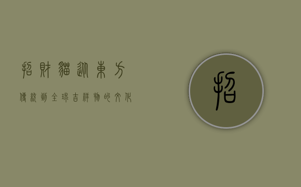 招财猫，从东方传统到全球吉祥物的文化之旅