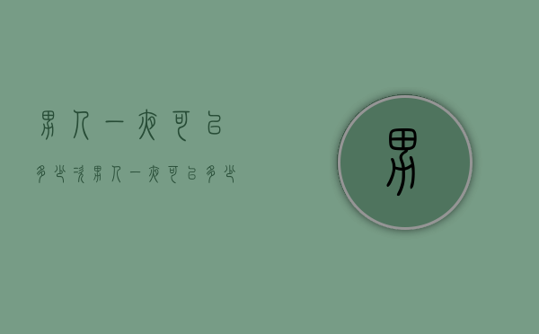 男人一夜可以多少次（男人一夜可以多少次性生活）