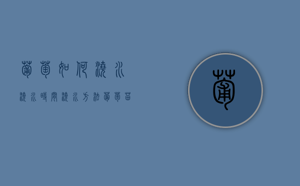 葡萄如何浇水 浇水时间 浇水方法（葡萄苗浇水和施肥）