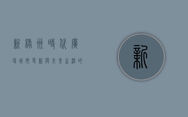新绿洲时代广场，城市更新与未来生活的交汇点