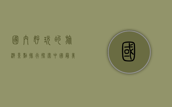国内好玩的旅游景点排行，探索中国最美的自然与人文景观