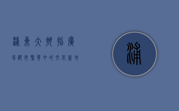 浦东大拇指广场，都市繁华中的文化新地标