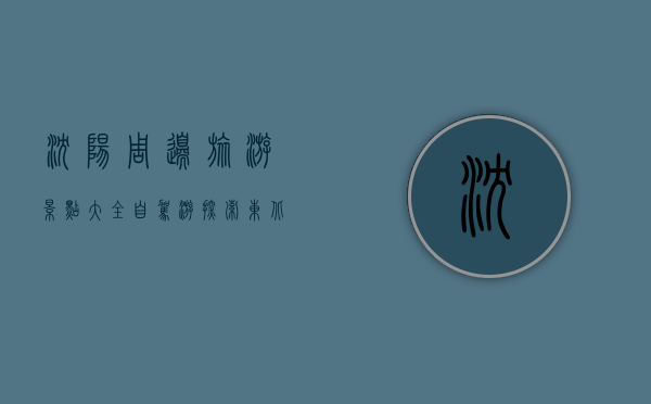 沈阳周边旅游景点大全自驾游，探索东北的美丽与历史
