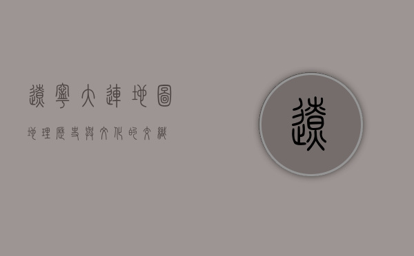 辽宁大连地图，地理、历史与文化的交织