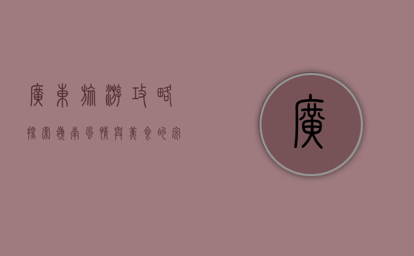 广东旅游攻略，探索岭南风情与美食的完美之旅