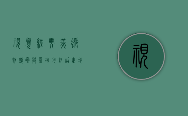 视觉经典美术馆，艺术与灵魂的对话之地
