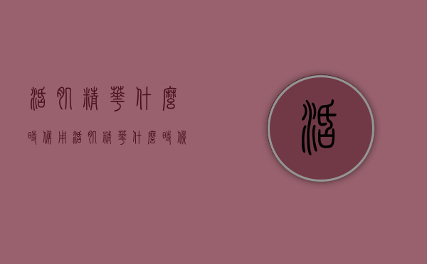 活肌精华什么时候用（活肌精华什么时候用比较好）