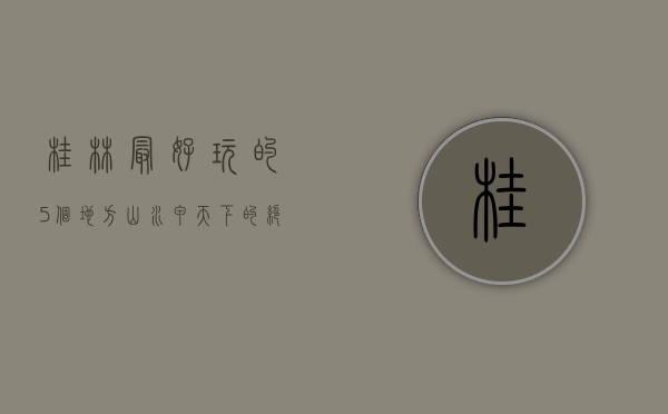 桂林最好玩的5个地方，山水甲天下的绝美体验