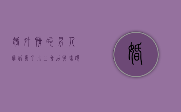婚外情的男人离婚为了小三会后悔吗视频（丈夫有婚外情，怎么分开小三？）