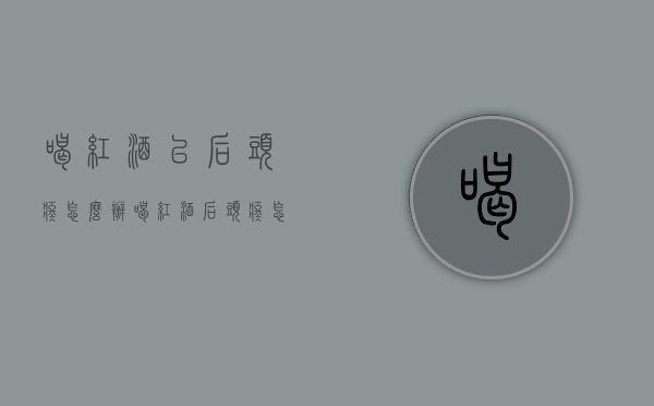 喝红酒以后头疼怎么办（喝红酒后头疼怎么回事）