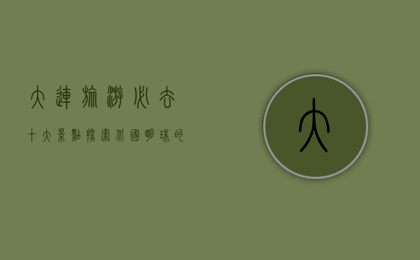 大连旅游必去十大景点，探索北国明珠的独特魅力