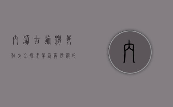 内蒙古旅游景点大全，探索草原与沙漠的奇幻之旅