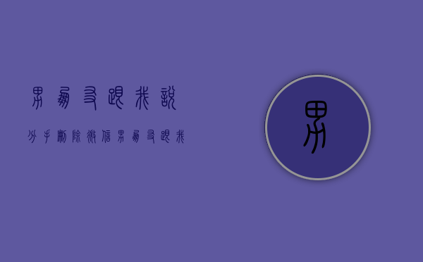 男朋友跟我说分手 删除微信（男朋友跟我说分手，你不做这些事！）