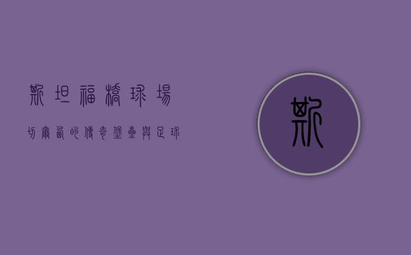 斯坦福桥球场，切尔西的传奇堡垒与足球历史的见证