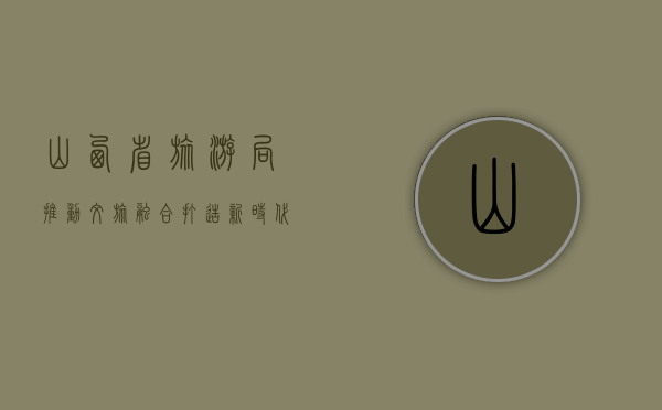 山西省旅游局，推动文旅融合，打造新时代旅游新名片